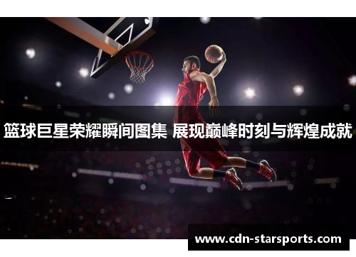 篮球巨星荣耀瞬间图集 展现巅峰时刻与辉煌成就